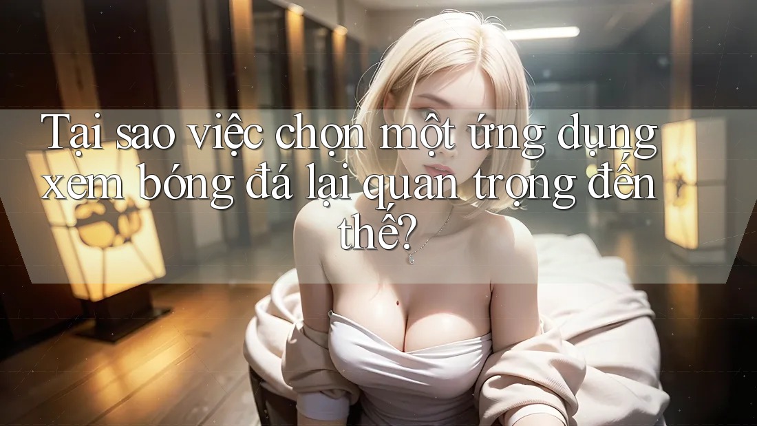 Tại sao việc chọn một ứng dụng xem bóng đá lại quan trọng đến thế?