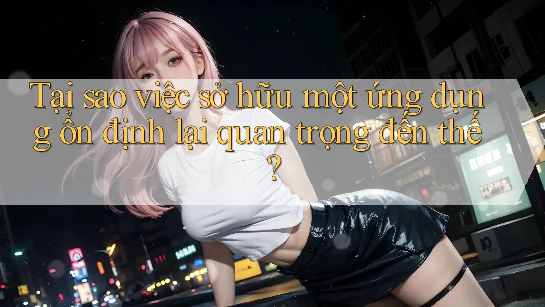Tại sao việc sở hữu một ứng dụng ổn định lại quan trọng đến thế?