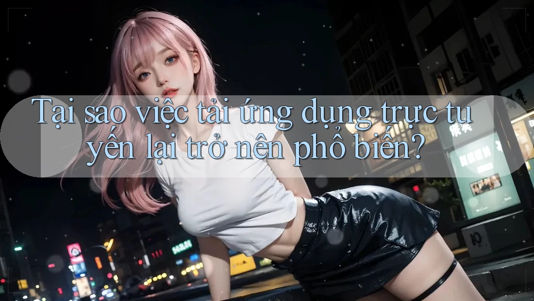 Tại sao việc tải ứng dụng trực tuyến lại trở nên phổ biến?