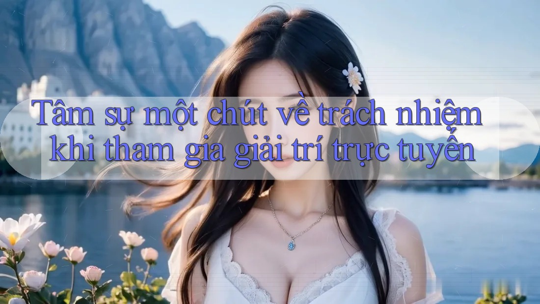 Tâm sự một chút về trách nhiệm khi tham gia giải trí trực tuyến