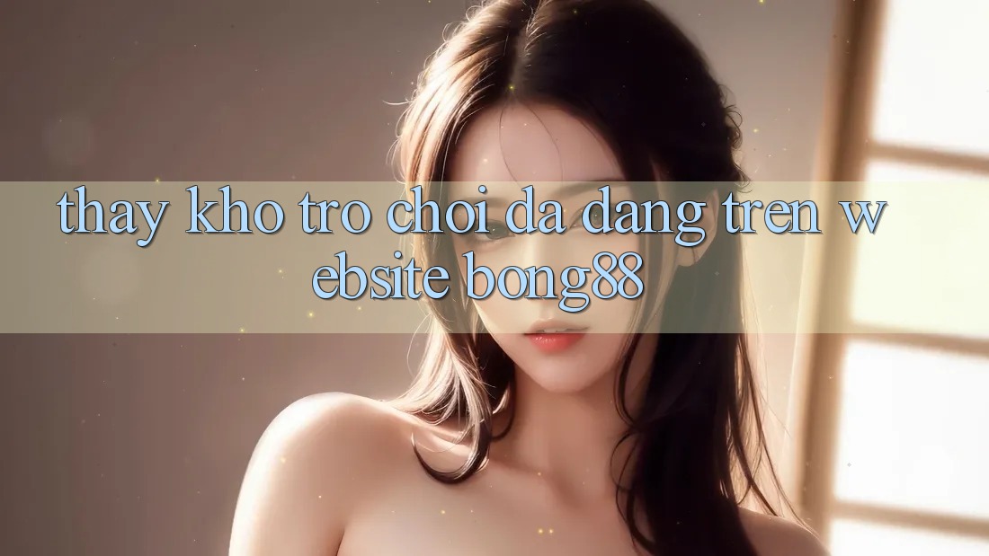 Thấy Kho Trò chơi Đa Dạng Trên Website Bong88 Thấy Kho Trò chơi Đa Dạng Trên Website Bong88