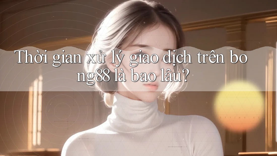 Thời gian xử lý giao dịch trên bong88 là bao lâu?