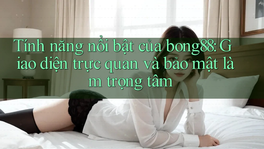 Tính năng nổi bật của bong88: Giao diện trực quan và bảo mật làm trọng tâm