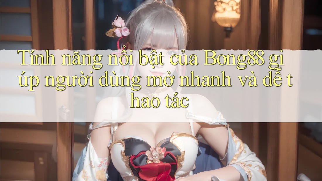 Tính năng nổi bật của Bong88 giúp người dùng mở nhanh và dễ thao tác
