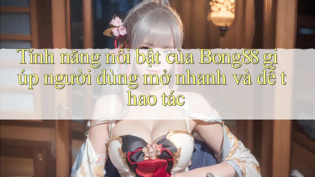 Tính năng nổi bật của Bong88 giúp người dùng mở nhanh và dễ thao tác