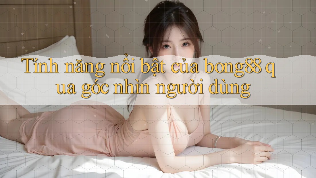 Tính năng nổi bật của bong88 qua góc nhìn người dùng