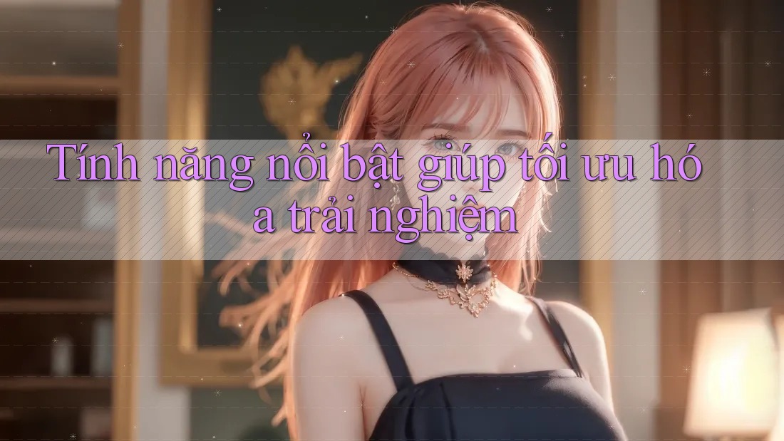 Tính năng nổi bật giúp tối ưu hóa trải nghiệm