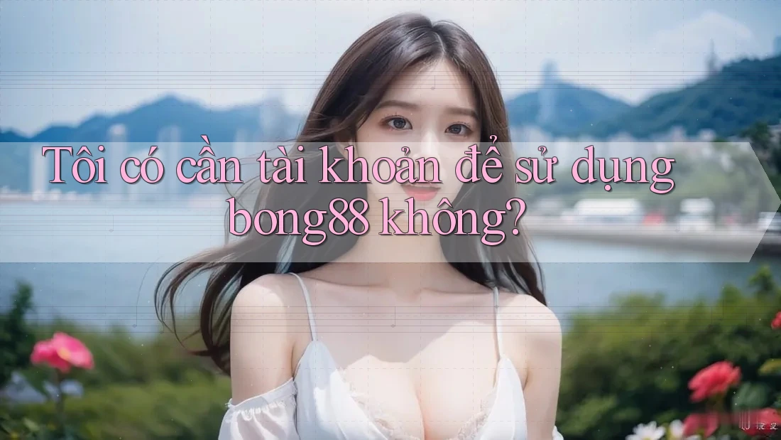 Tôi có cần tài khoản để sử dụng bong88 không?