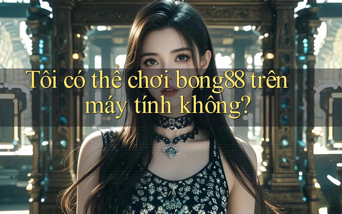 Tôi có thể chơi bong88 trên máy tính không?