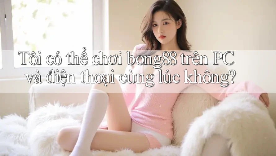Tôi có thể chơi bong88 trên PC và điện thoại cùng lúc không?