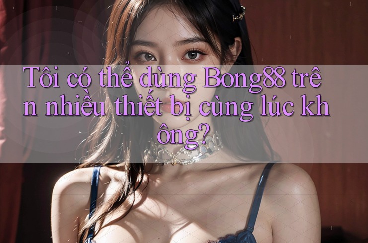 Tôi có thể dùng Bong88 trên nhiều thiết bị cùng lúc không?