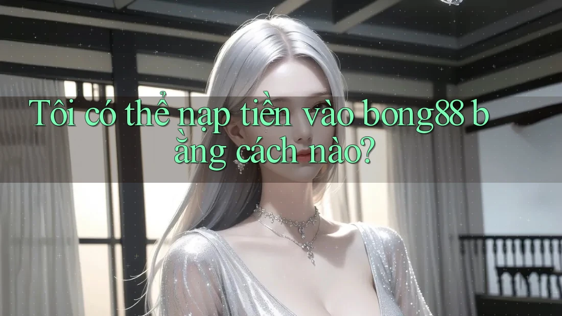 Tôi có thể nạp tiền vào bong88 bằng cách nào?