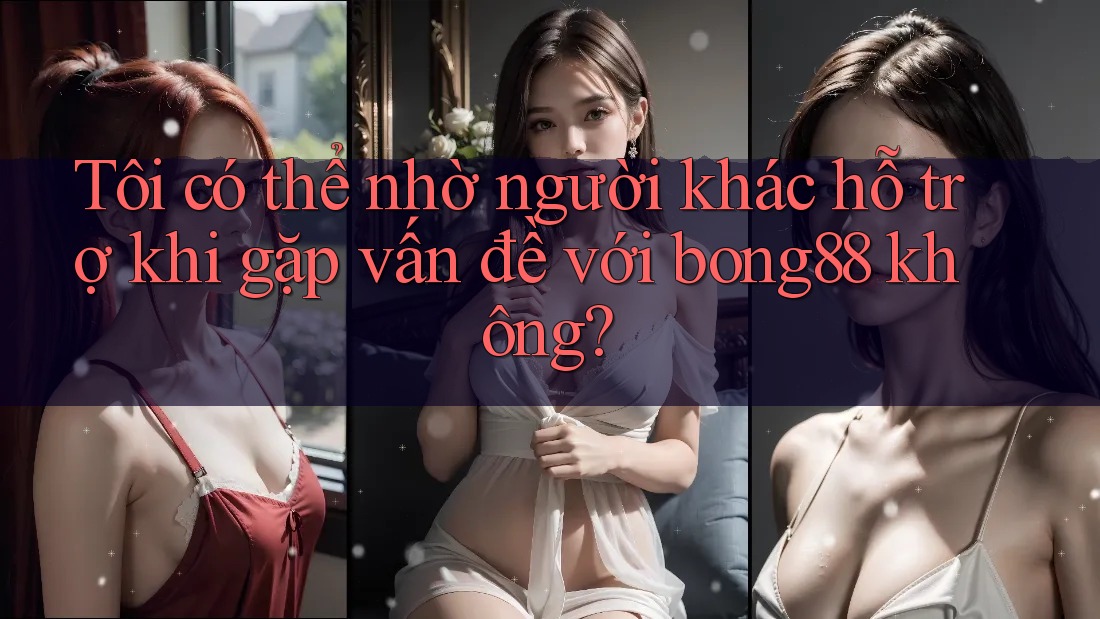 Tôi có thể nhờ người khác hỗ trợ khi gặp vấn đề với bong88 không?