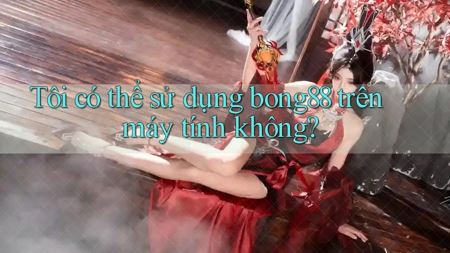 Tôi có thể sử dụng bong88 trên máy tính không? Tôi có thể sử dụng bong88 trên máy tính không?