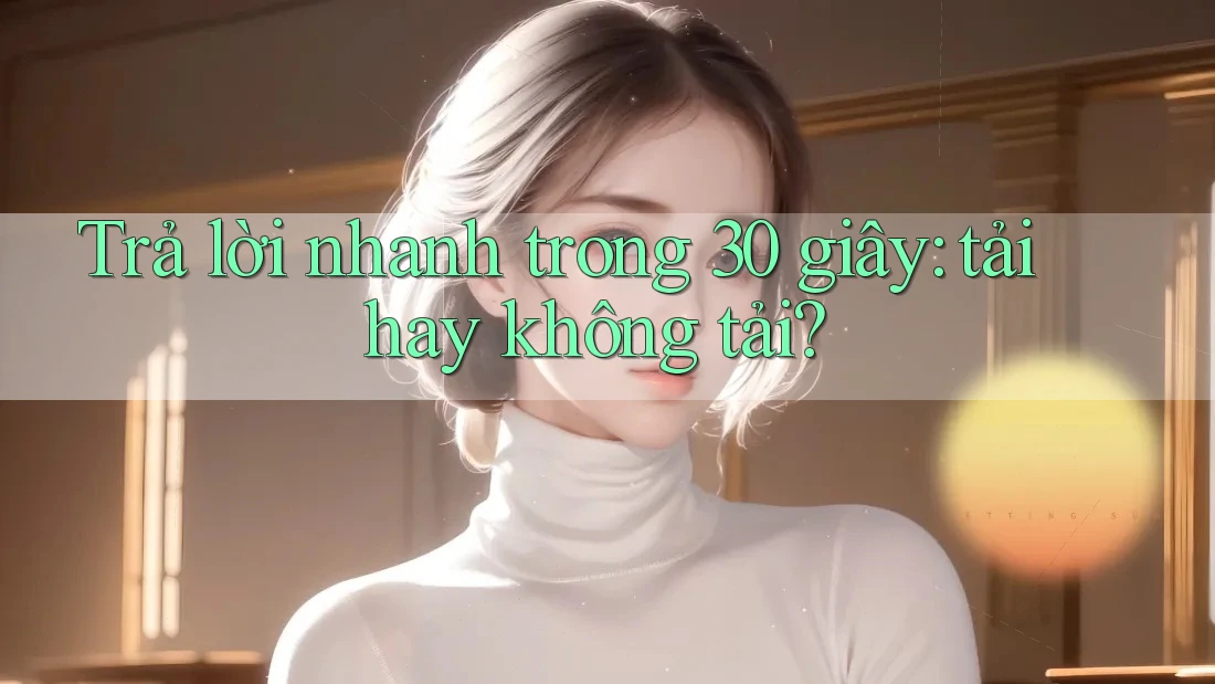 Trả lời nhanh trong 30 giây: tải hay không tải?