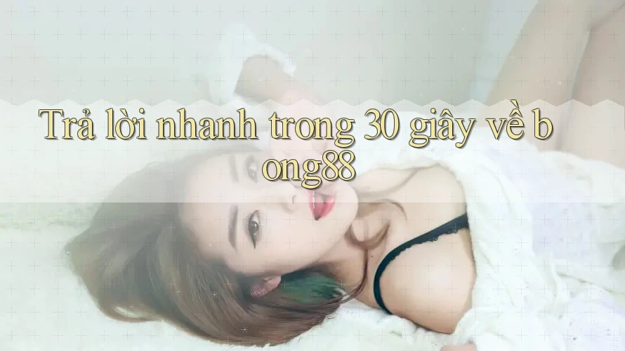 Trả lời nhanh trong 30 giây về Bong88