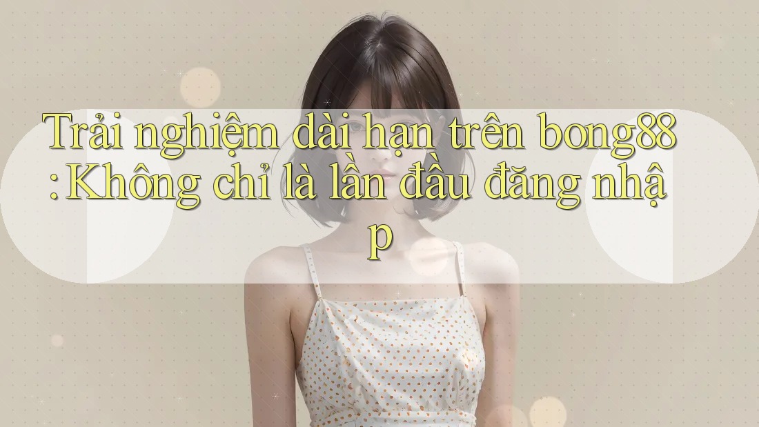 Trải nghiệm dài hạn trên bong88: Không chỉ là lần đầu đăng nhập