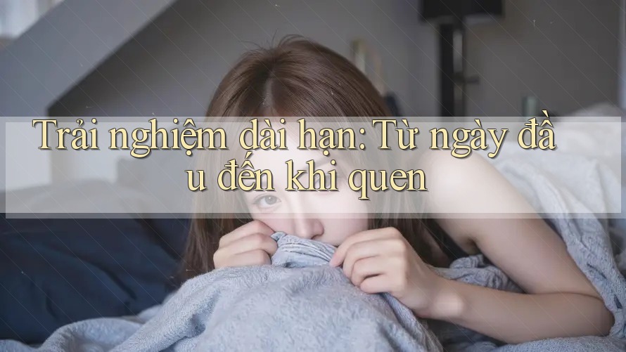 Trải nghiệm dài hạn: Từ ngày đầu đến khi quen