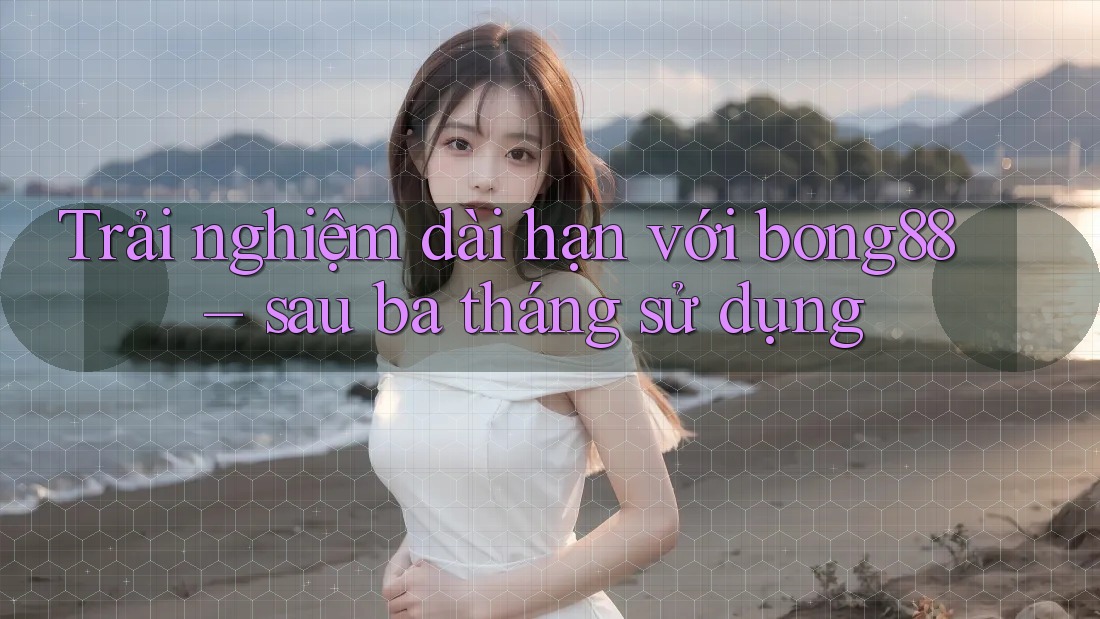 Trải nghiệm dài hạn với bong88 – sau ba tháng sử dụng