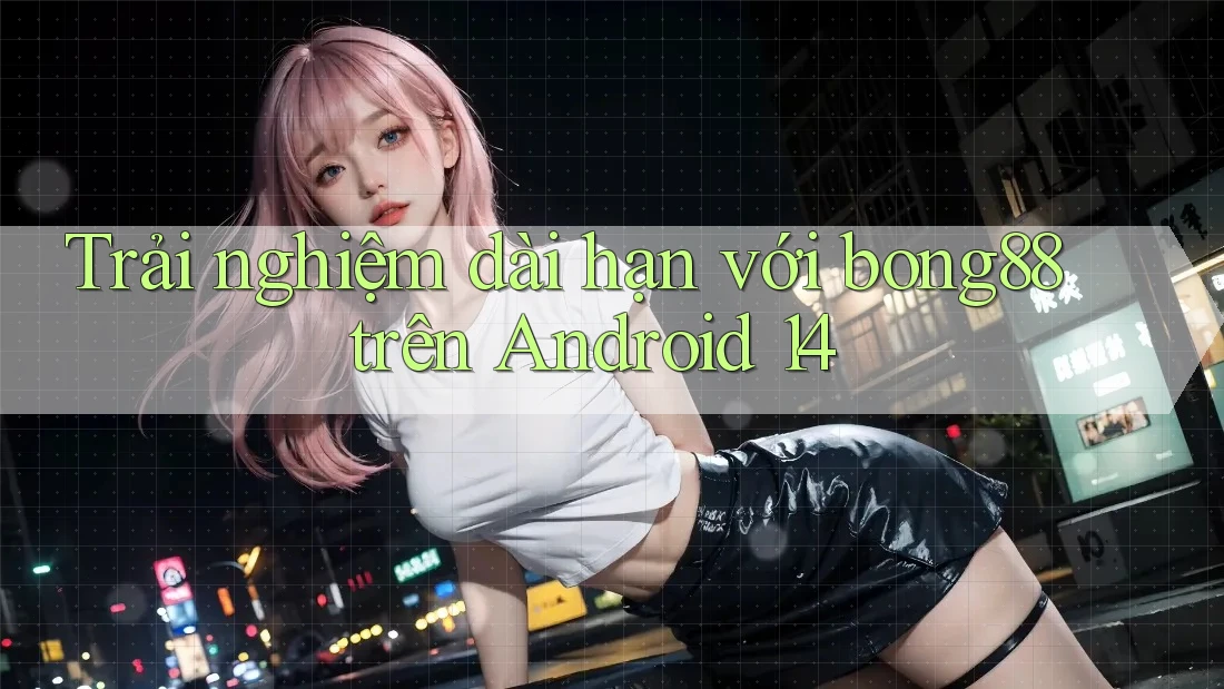 Trải nghiệm dài hạn với bong88 trên Android 14