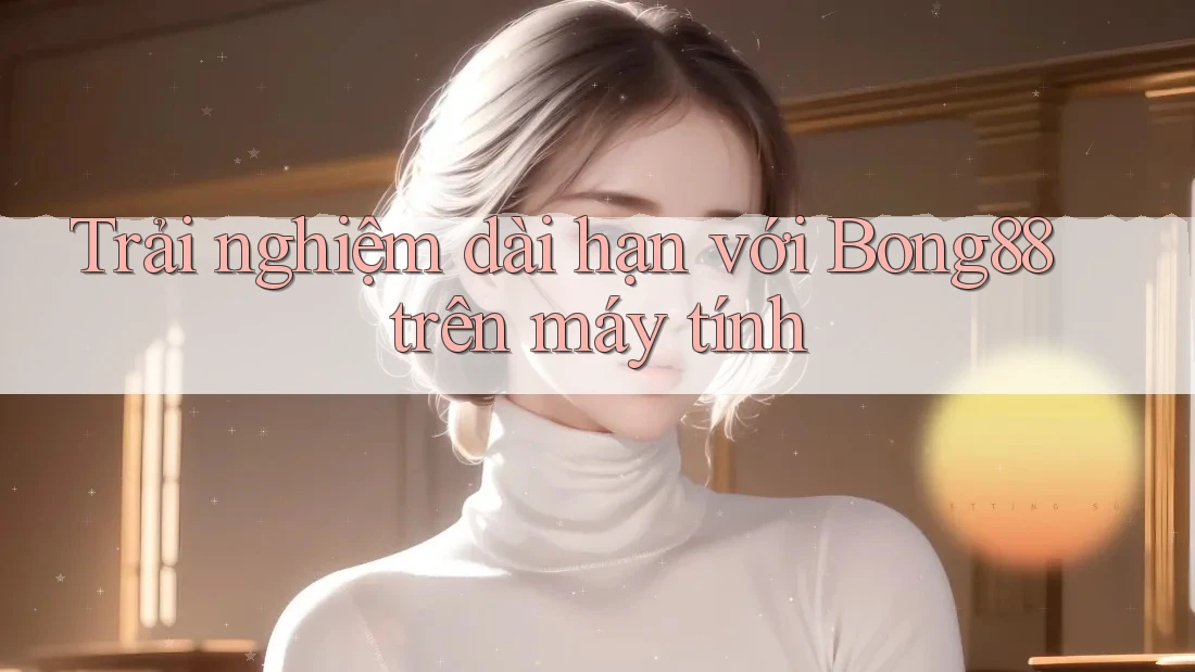 Trải nghiệm dài hạn với Bong88 trên máy tính