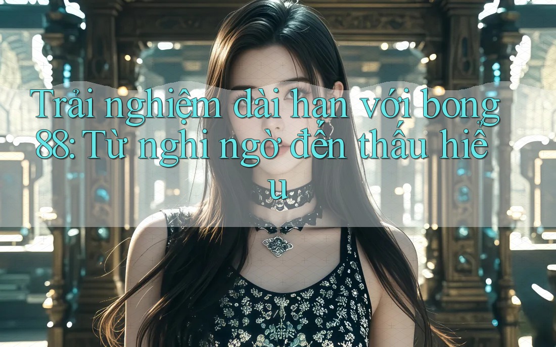 Trải nghiệm dài hạn với bong88: Từ nghi ngờ đến thấu hiểu