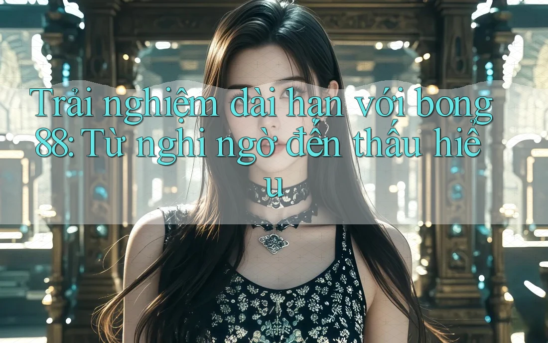 Trải nghiệm dài hạn với bong88: Từ nghi ngờ đến thấu hiểu