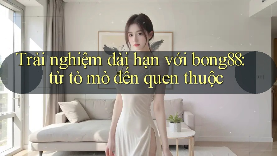 Trải nghiệm dài hạn với bong88: từ tò mò đến quen thuộc