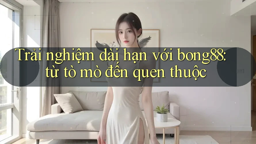 Trải nghiệm dài hạn với bong88: từ tò mò đến quen thuộc Trải nghiệm dài hạn với bong88: từ tò mò đến quen thuộc