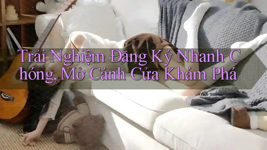 Trải Nghiệm Đăng Ký Nhanh Chóng, Mở Cánh Cửa Khám Phá