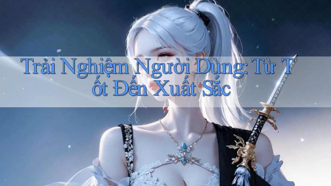 Trải Nghiệm Người Dùng: Từ Tốt Đến Xuất Sắc