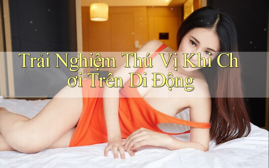 Trải Nghiệm Thú Vị Khi Chơi Trên Di Động