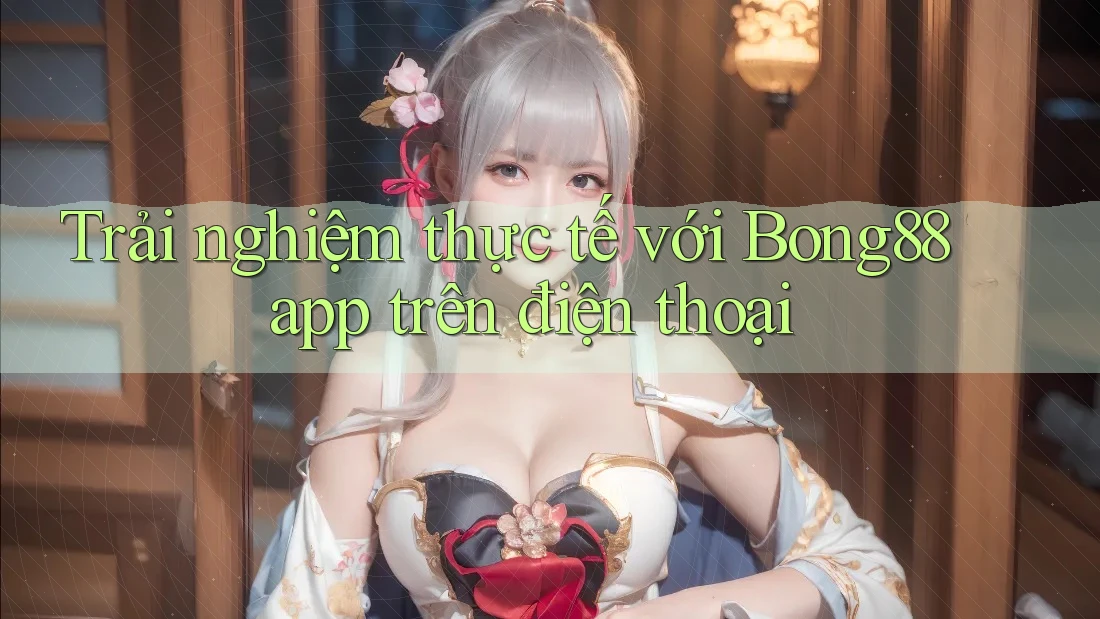Trải nghiệm thực tế với Bong88 app trên điện thoại