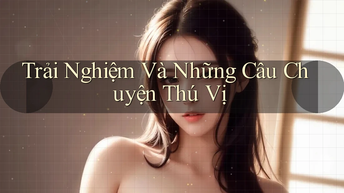 Trải Nghiệm Và Những Câu Chuyện Thú Vị