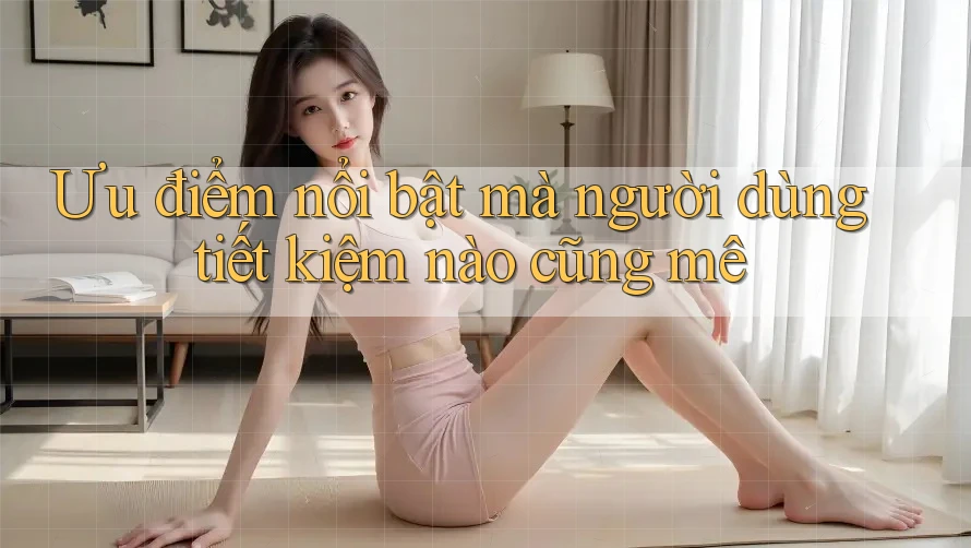 Ưu điểm nổi bật mà người dùng tiết kiệm nào cũng mê