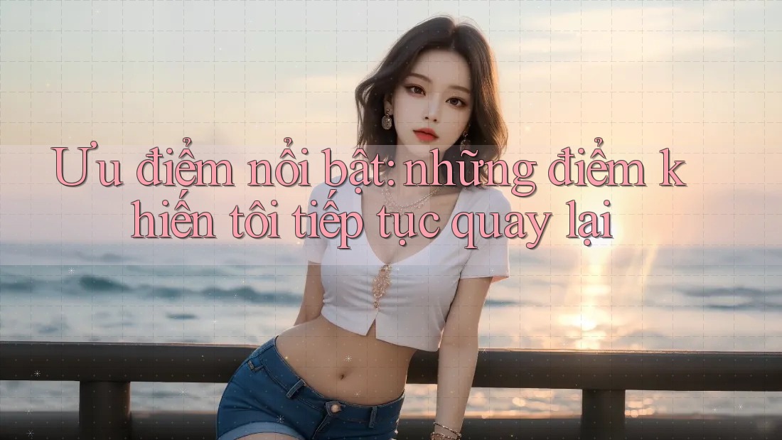 Ưu điểm nổi bật: những điểm khiến tôi tiếp tục quay lại