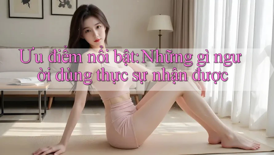 Ưu điểm nổi bật: Những gì người dùng thực sự nhận được