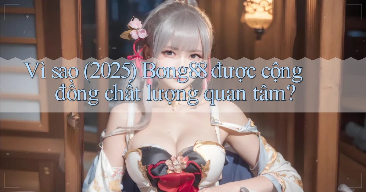 Vì sao (2025) Bong88 được cộng đồng chất lượng quan tâm