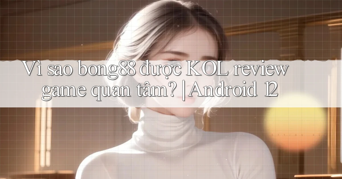 Vì sao bong88 được KOL review game quan tâm Android 12
