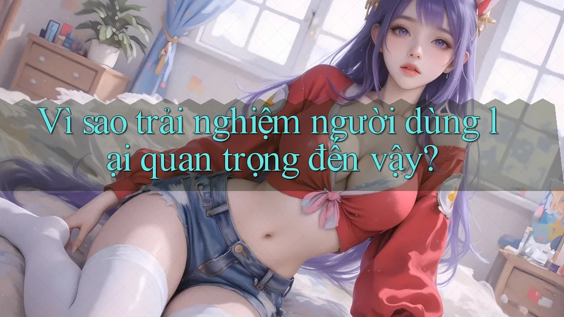 Vì sao trải nghiệm người dùng lại quan trọng đến vậy? Vì sao trải nghiệm người dùng lại quan trọng đến vậy?