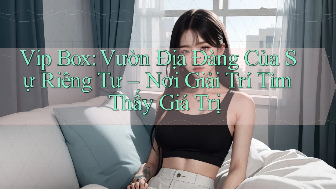 Vip Box: Vườn Địa Đàng Của Sự Riêng Tư – Nơi Giải Trí Tìm Thấy Giá Trị