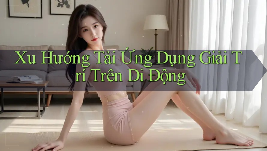 Xu Hướng Tải Ứng Dụng Giải Trí Trên Di Động