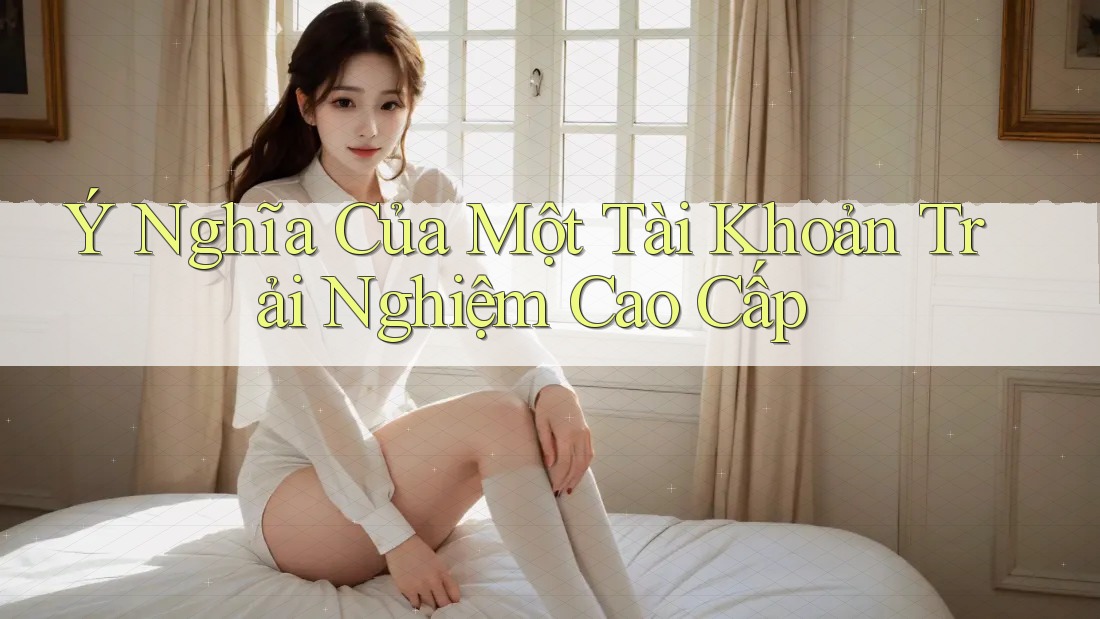Ý Nghĩa Của Một Tài Khoản Trải Nghiệm Cao Cấp